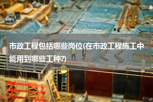 市政工程包括哪些岗位(在市政工程施工中能用到哪些工种?)
