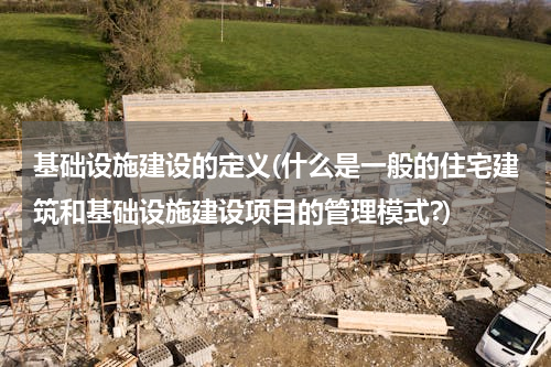 基础设施建设的定义(什么是一般的住宅建筑和基础设施建设项目的管理模式?)