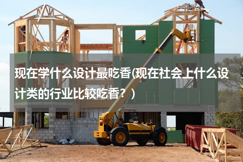 现在学什么设计最吃香(现在社会上什么设计类的行业比较吃香？)