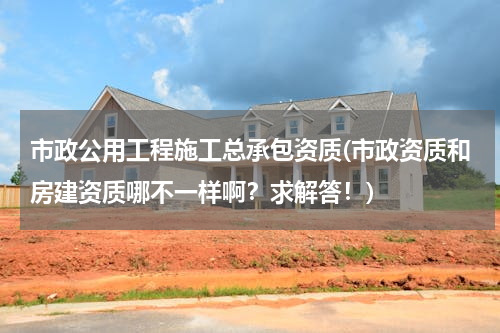 市政公用工程施工总承包资质(市政资质和房建资质哪不一样啊？求解答！)