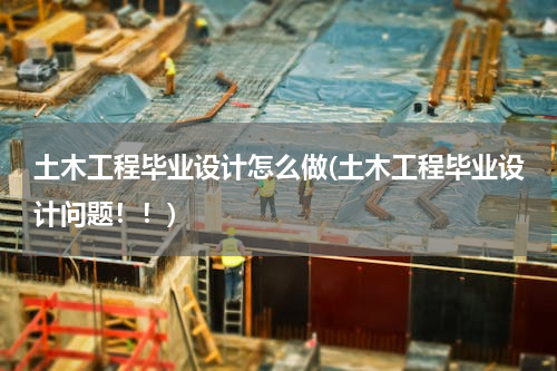 土木工程毕业设计怎么做(土木工程毕业设计问题！！)