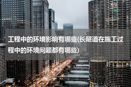 工程中的环境影响有哪些(长隧道在施工过程中的环境问题都有哪些)