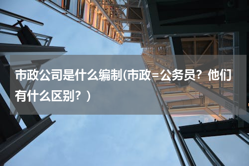 市政公司是什么编制(市政=公务员？他们有什么区别？)