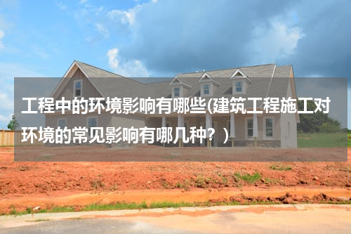 工程中的环境影响有哪些(建筑工程施工对环境的常见影响有哪几种？)