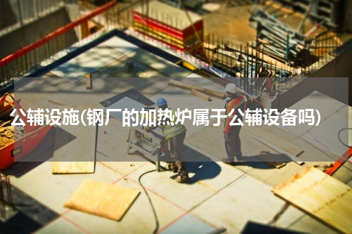 公辅设施(钢厂的加热炉属于公辅设备吗)