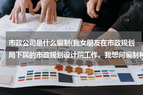 市政公司是什么编制(我女朋友在市政规划局下属的市政规划设计院工作。我想问编制和待遇问题。)