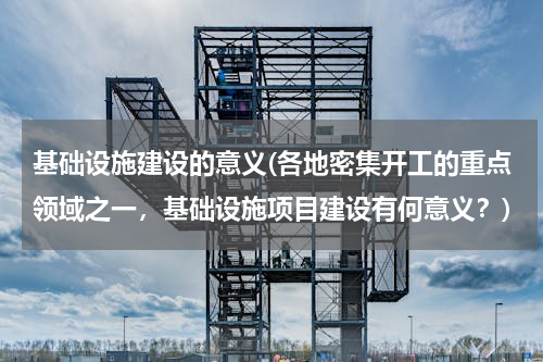 基础设施建设的意义(各地密集开工的重点领域之一，基础设施项目建设有何意义？)