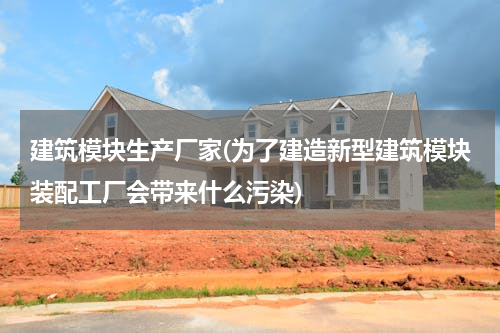 建筑模块生产厂家(为了建造新型建筑模块装配工厂会带来什么污染)