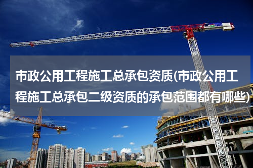 市政公用工程施工总承包资质(市政公用工程施工总承包二级资质的承包范围都有哪些)
