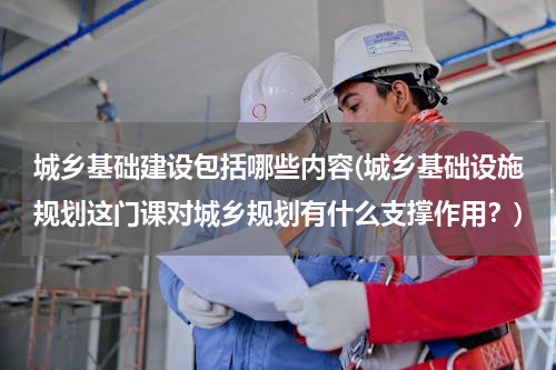城乡基础建设包括哪些内容(城乡基础设施规划这门课对城乡规划有什么支撑作用？)