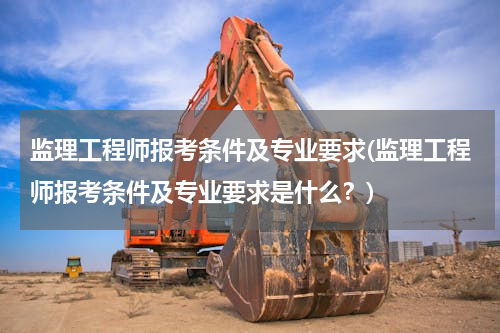 监理工程师报考条件及专业要求(监理工程师报考条件及专业要求是什么？)