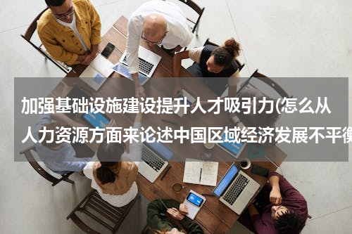 加强基础设施建设提升人才吸引力(怎么从人力资源方面来论述中国区域经济发展不平衡？)