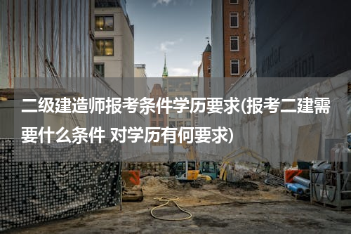 二级建造师报考条件学历要求(报考二建需要什么条件 对学历有何要求)