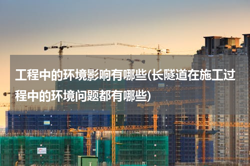 工程中的环境影响有哪些(长隧道在施工过程中的环境问题都有哪些)