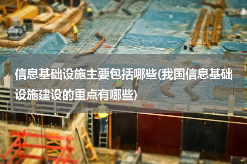 信息基础设施主要包括哪些(我国信息基础设施建设的重点有哪些)