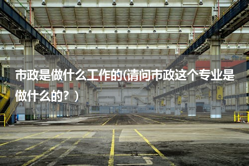 市政是做什么工作的(请问市政这个专业是做什么的？)