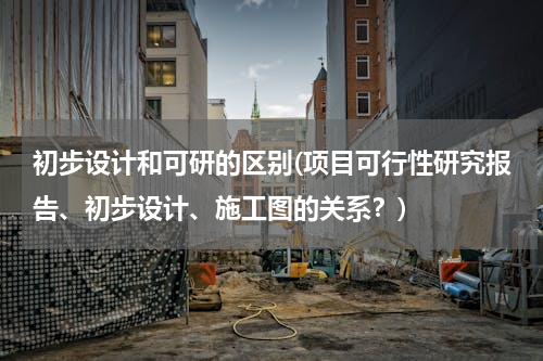 初步设计和可研的区别(项目可行性研究报告、初步设计、施工图的关系？)