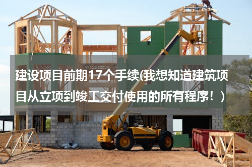 建设项目前期17个手续(我想知道建筑项目从立项到竣工交付使用的所有程序！)