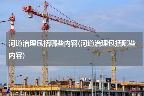 河道治理包括哪些内容(河道治理包括哪些内容)