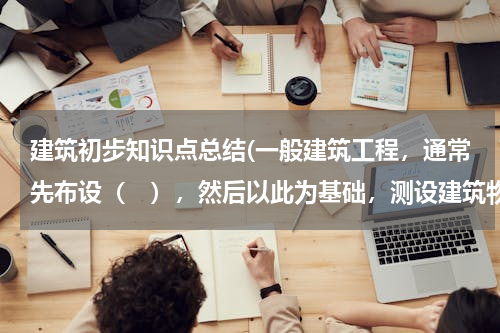 建筑初步知识点总结(一般建筑工程，通常先布设（　），然后以此为基础，测设建筑物的主轴线。)