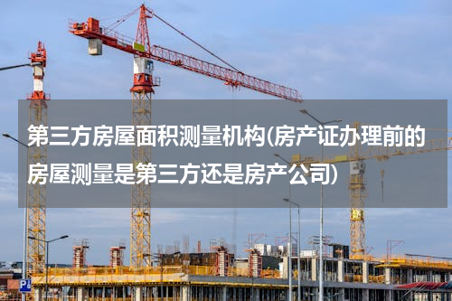 第三方房屋面积测量机构(房产证办理前的房屋测量是第三方还是房产公司)