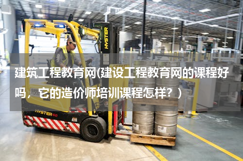 建筑工程教育网(建设工程教育网的课程好吗，它的造价师培训课程怎样？)