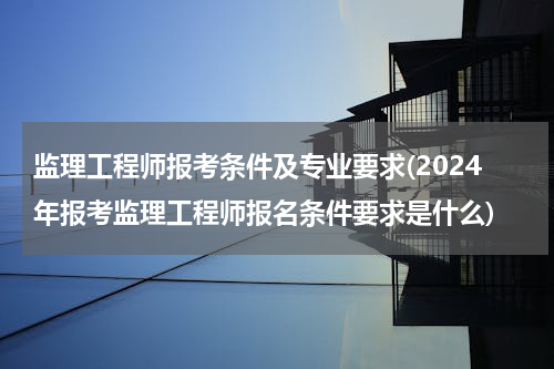 监理工程师报考条件及专业要求(2024年报考监理工程师报名条件要求是什么)