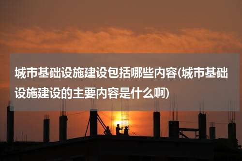 城市基础设施建设包括哪些内容(城市基础设施建设的主要内容是什么啊)