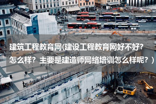 建筑工程教育网(建设工程教育网好不好？怎么样？主要是建造师网络培训怎么样呢？)