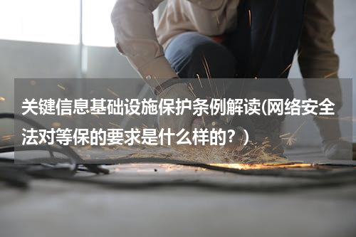 关键信息基础设施保护条例解读(网络安全法对等保的要求是什么样的？)