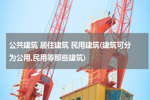 公共建筑 居住建筑 民用建筑(建筑可分为公用,民用等那些建筑)