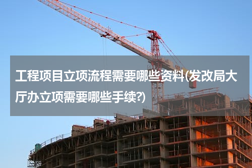 工程项目立项流程需要哪些资料(发改局大厅办立项需要哪些手续?)