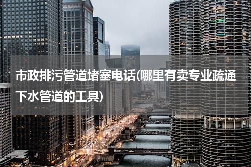 市政排污管道堵塞电话(哪里有卖专业疏通下水管道的工具)