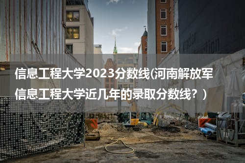 信息工程大学2023分数线(河南解放军信息工程大学近几年的录取分数线？)