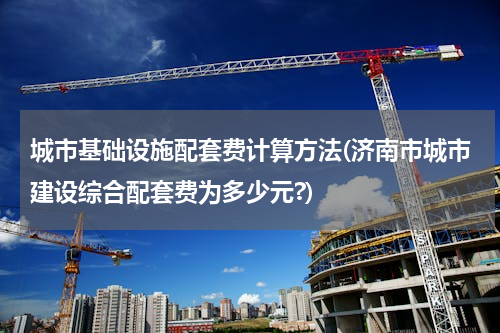 城市基础设施配套费计算方法(济南市城市建设综合配套费为多少元?)