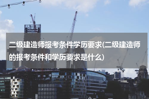 二级建造师报考条件学历要求(二级建造师的报考条件和学历要求是什么)