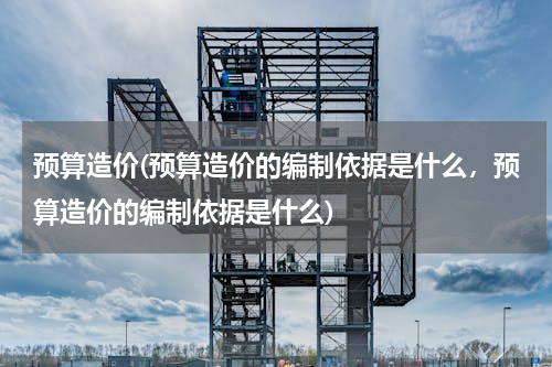 预算造价(预算造价的编制依据是什么，预算造价的编制依据是什么)