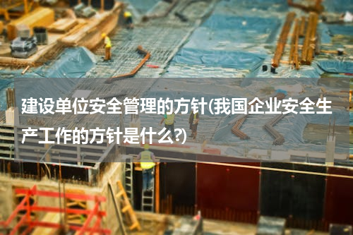 建设单位安全管理的方针(我国企业安全生产工作的方针是什么?)