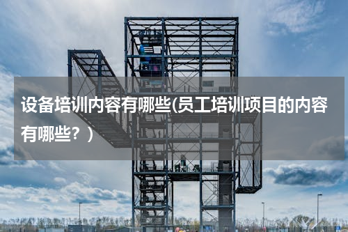 设备培训内容有哪些(员工培训项目的内容有哪些？)
