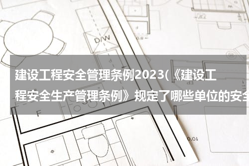 建设工程安全管理条例2023(《建设工程安全生产管理条例》规定了哪些单位的安全责任)