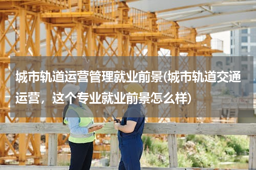 城市轨道运营管理就业前景(城市轨道交通运营，这个专业就业前景怎么样)