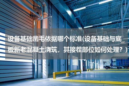 设备基础凿毛依据哪个标准(设备基础与底板新老混凝土浇筑，其接茬部位如何处理？)