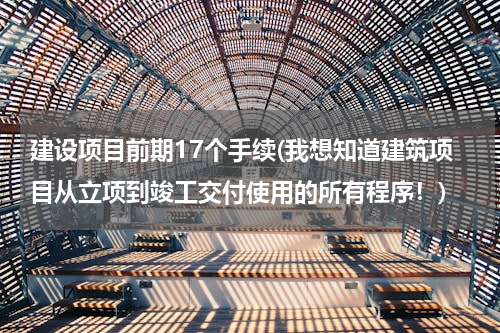 建设项目前期17个手续(我想知道建筑项目从立项到竣工交付使用的所有程序！)