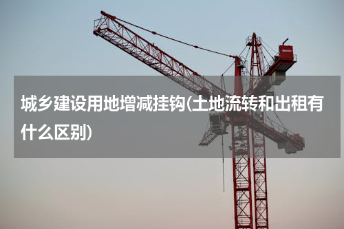 城乡建设用地增减挂钩(土地流转和出租有什么区别)