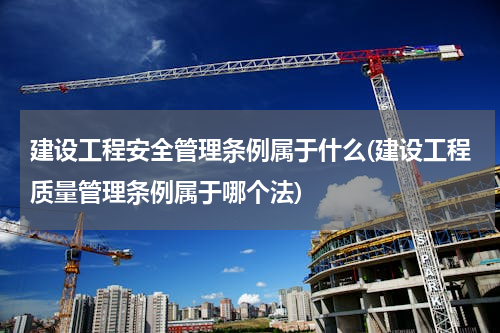 建设工程安全管理条例属于什么(建设工程质量管理条例属于哪个法)