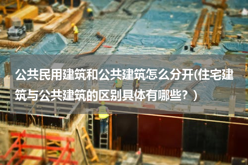 公共民用建筑和公共建筑怎么分开(住宅建筑与公共建筑的区别具体有哪些？)