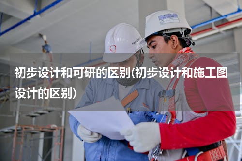 初步设计和可研的区别(初步设计和施工图设计的区别)