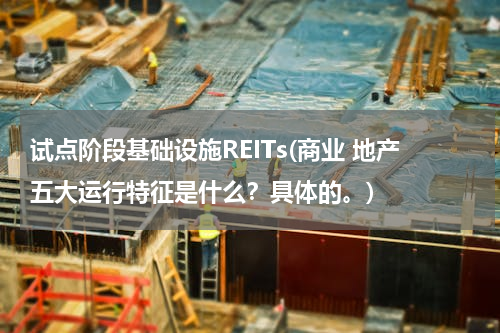 试点阶段基础设施REITs(商业 地产五大运行特征是什么？具体的。)