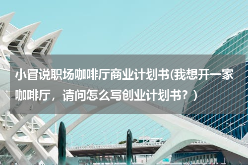 小冒说职场咖啡厅商业计划书(我想开一家咖啡厅，请问怎么写创业计划书？)