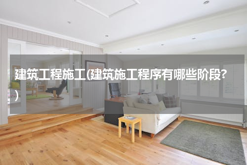 建筑工程施工(建筑施工程序有哪些阶段?)
